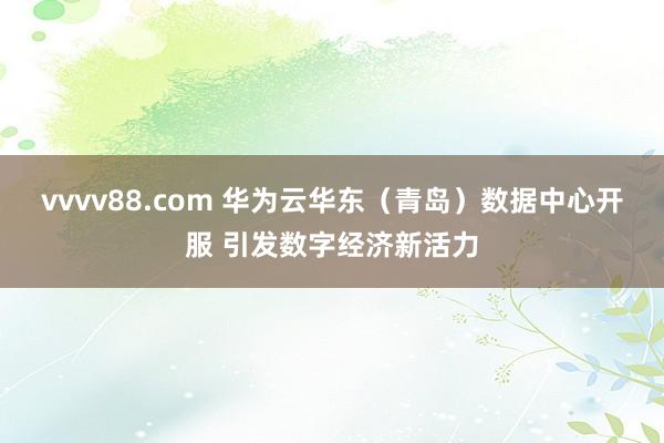 vvvv88.com 华为云华东（青岛）数据中心开服 引发数字经济新活力