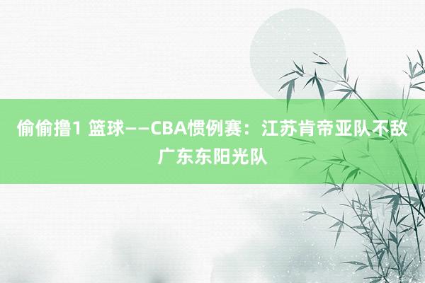 偷偷撸1 篮球——CBA惯例赛：江苏肯帝亚队不敌广东东阳光队