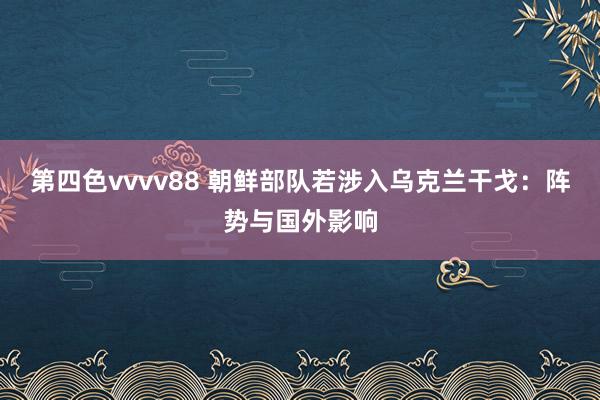 第四色vvvv88 朝鲜部队若涉入乌克兰干戈：阵势与国外影响