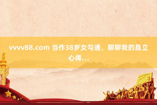 vvvv88.com 当作38岁女勾通，聊聊我的矗立心得…