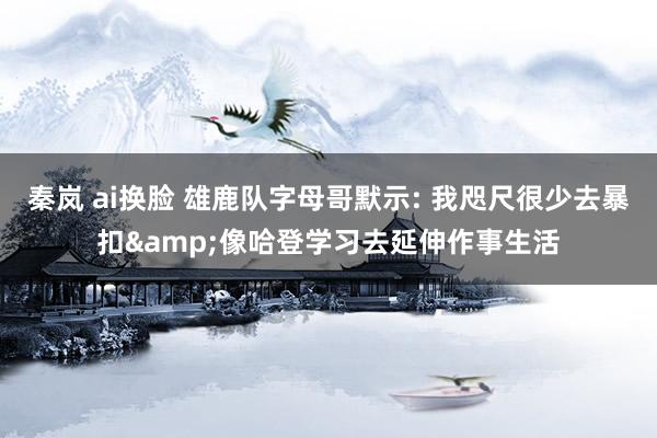 秦岚 ai换脸 雄鹿队字母哥默示: 我咫尺很少去暴扣&像哈登学习去延伸作事生活