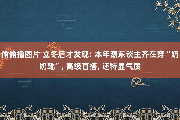 偷偷撸图片 立冬后才发现: 本年潮东谈主齐在穿“奶奶靴”, 高级百搭, 还特显气质