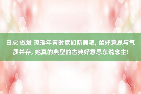 白虎 做爱 琼瑶年青时竟如斯美艳, 柔好意思与气质并存, 她真的典型的古典好意思东说念主!