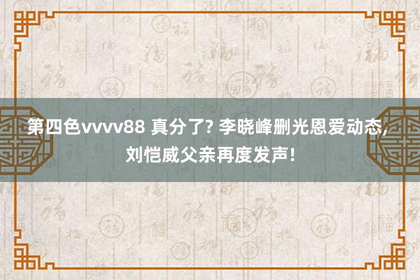 第四色vvvv88 真分了? 李晓峰删光恩爱动态, 刘恺威父亲再度发声!