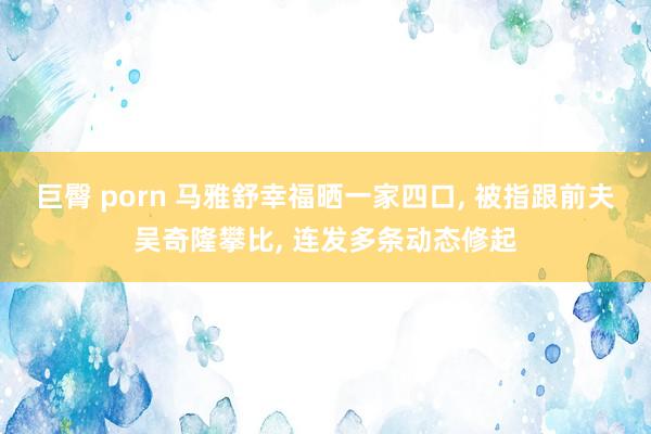 巨臀 porn 马雅舒幸福晒一家四口, 被指跟前夫吴奇隆攀比, 连发多条动态修起