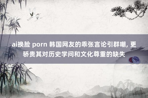 ai换脸 porn 韩国网友的乖张言论引群嘲, 更骄贵其对历史学问和文化尊重的缺失