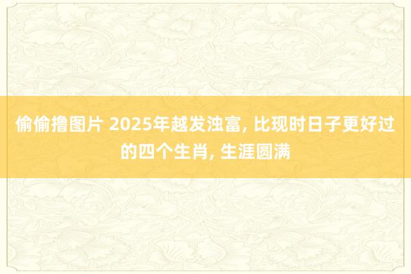 偷偷撸图片 2025年越发浊富, 比现时日子更好过的四个生肖, 生涯圆满