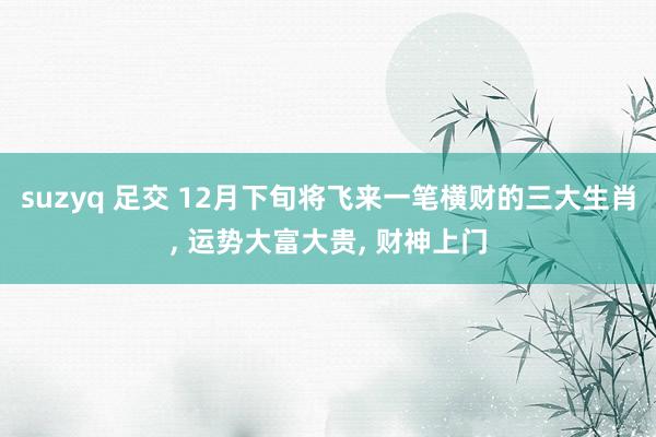 suzyq 足交 12月下旬将飞来一笔横财的三大生肖, 运势大富大贵, 财神上门