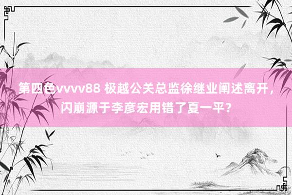 第四色vvvv88 极越公关总监徐继业阐述离开，闪崩源于李彦宏用错了夏一平？