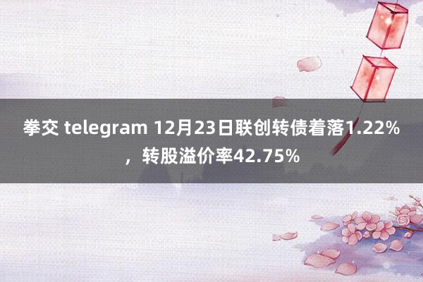 拳交 telegram 12月23日联创转债着落1.22%，转股溢价率42.75%