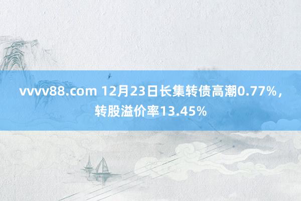 vvvv88.com 12月23日长集转债高潮0.77%，转股溢价率13.45%