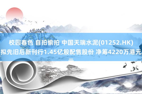 校园春色 自拍偷拍 中国天瑞水泥(01252.HK)拟先旧后新刊行1.45亿股配售股份 净筹4220万港元