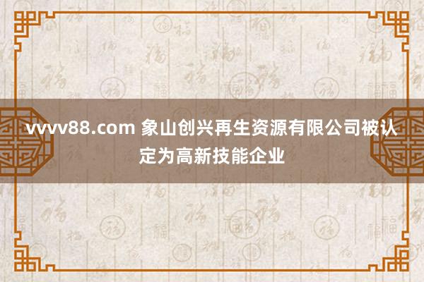 vvvv88.com 象山创兴再生资源有限公司被认定为高新技能企业