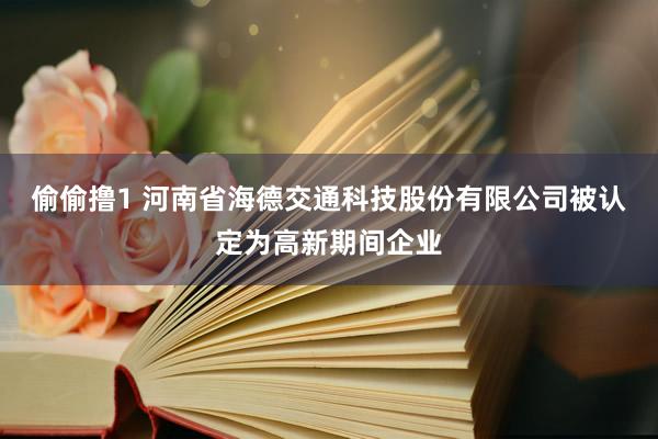 偷偷撸1 河南省海德交通科技股份有限公司被认定为高新期间企业