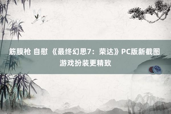 筋膜枪 自慰 《最终幻思7：荣达》PC版新截图 游戏扮装更精致