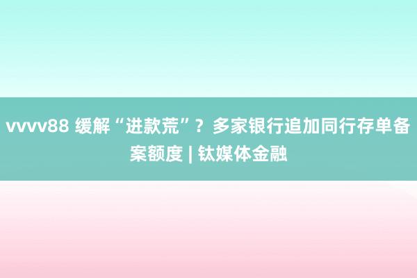 vvvv88 缓解“进款荒”？多家银行追加同行存单备案额度 | 钛媒体金融