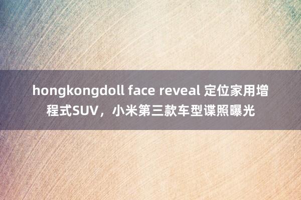 hongkongdoll face reveal 定位家用增程式SUV，小米第三款车型谍照曝光