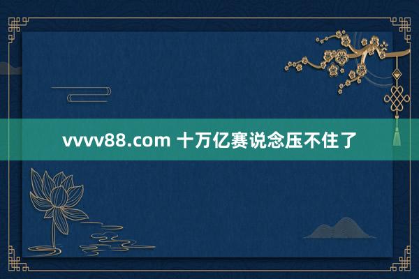 vvvv88.com 十万亿赛说念压不住了