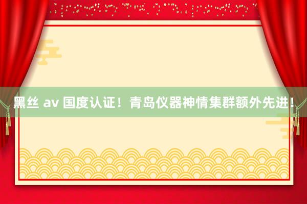 黑丝 av 国度认证！青岛仪器神情集群额外先进！