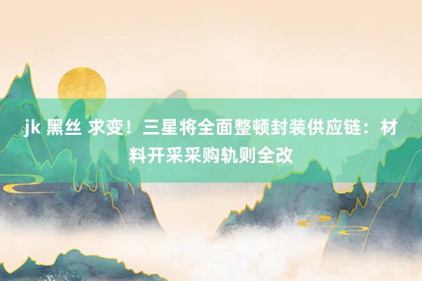 jk 黑丝 求变！三星将全面整顿封装供应链：材料开采采购轨则全改