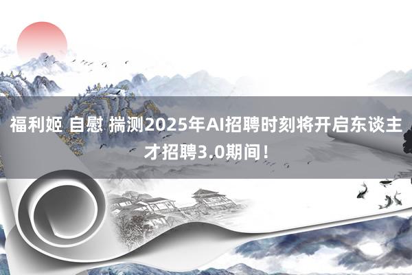 福利姬 自慰 揣测2025年AI招聘时刻将开启东谈主才招聘3.0期间！