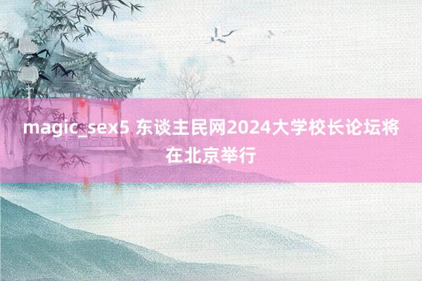 magic_sex5 东谈主民网2024大学校长论坛将在北京举行