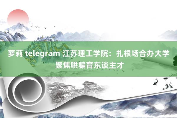 萝莉 telegram 江苏理工学院：扎根场合办大学 聚焦哄骗育东谈主才