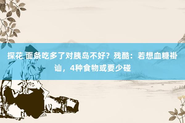 探花 面条吃多了对胰岛不好？残酷：若想血糖褂讪，4种食物或要少碰