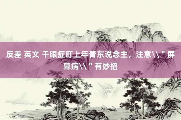 反差 英文 干眼症盯上年青东说念主，注意\＂屏幕病\＂有妙招