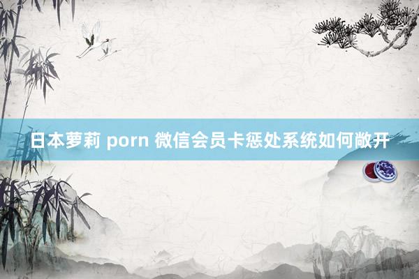 日本萝莉 porn 微信会员卡惩处系统如何敞开