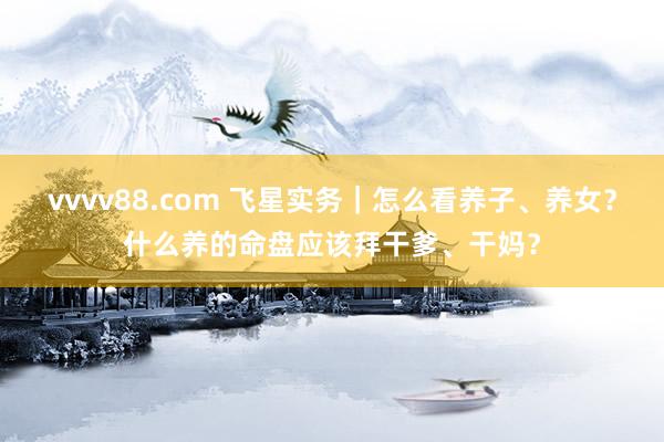 vvvv88.com 飞星实务｜怎么看养子、养女？什么养的命盘应该拜干爹、干妈？
