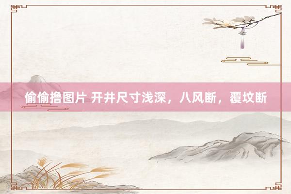 偷偷撸图片 开井尺寸浅深，八风断，覆坟断