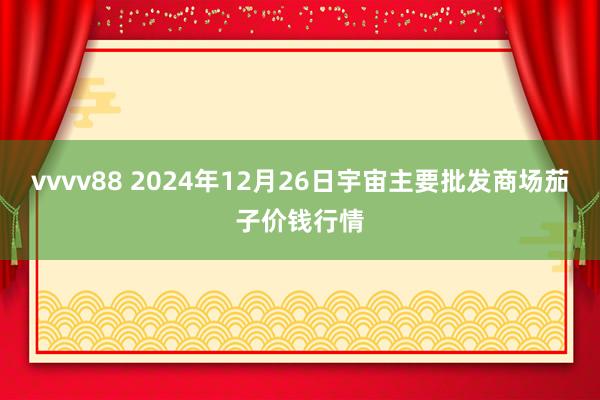 vvvv88 2024年12月26日宇宙主要批发商场茄子价钱行情