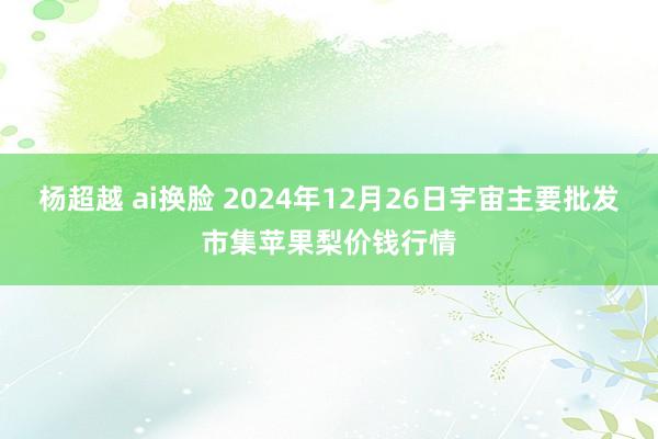 杨超越 ai换脸 2024年12月26日宇宙主要批发市集苹果梨价钱行情