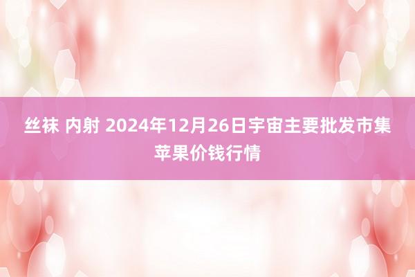 丝袜 内射 2024年12月26日宇宙主要批发市集苹果价钱行情