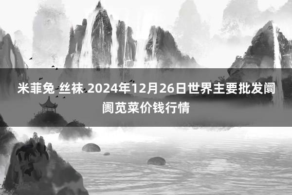 米菲兔 丝袜 2024年12月26日世界主要批发阛阓苋菜价钱行情