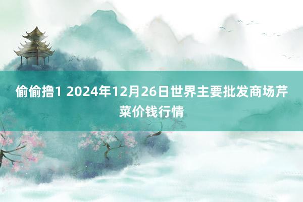 偷偷撸1 2024年12月26日世界主要批发商场芹菜价钱行情