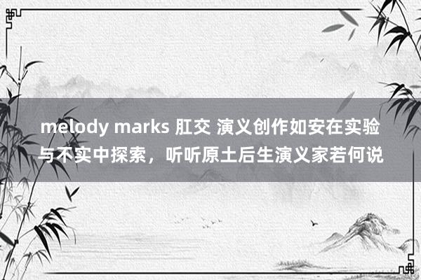 melody marks 肛交 演义创作如安在实验与不实中探索，听听原土后生演义家若何说
