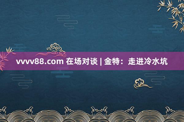 vvvv88.com 在场对谈 | 金特：走进冷水坑