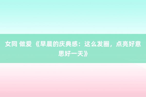 女同 做爱 《早晨的庆典感：这么发圈，点亮好意思好一天》