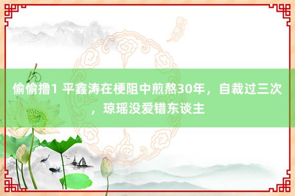 偷偷撸1 平鑫涛在梗阻中煎熬30年，自裁过三次，琼瑶没爱错东谈主