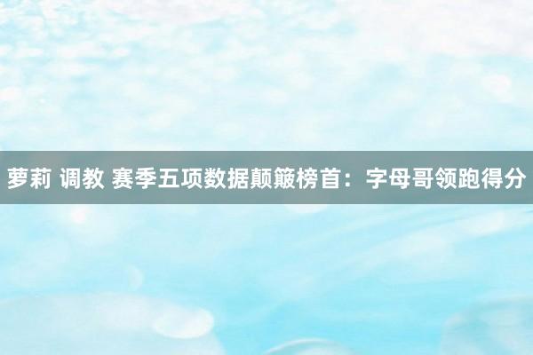 萝莉 调教 赛季五项数据颠簸榜首：字母哥领跑得分