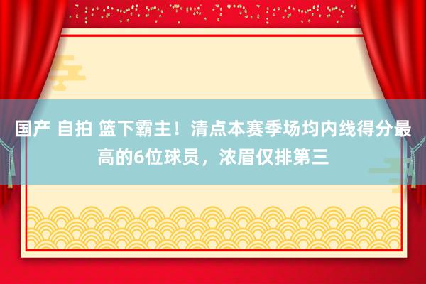 国产 自拍 篮下霸主！清点本赛季场均内线得分最高的6位球员，浓眉仅排第三