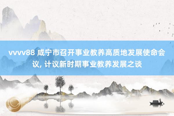 vvvv88 咸宁市召开事业教养高质地发展使命会议, 计议新时期事业教养发展之谈