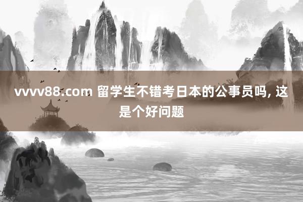vvvv88.com 留学生不错考日本的公事员吗， 这是个好问题