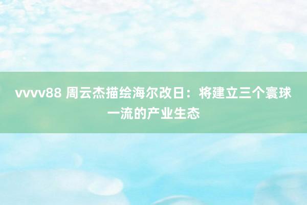 vvvv88 周云杰描绘海尔改日：将建立三个寰球一流的产业生态