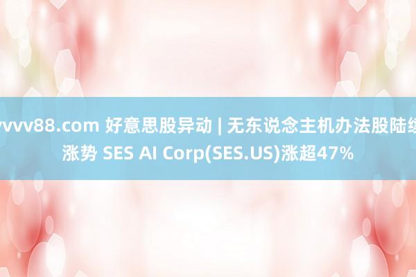 vvvv88.com 好意思股异动 | 无东说念主机办法股陆续涨势 SES AI Corp(SES.US)涨超47%