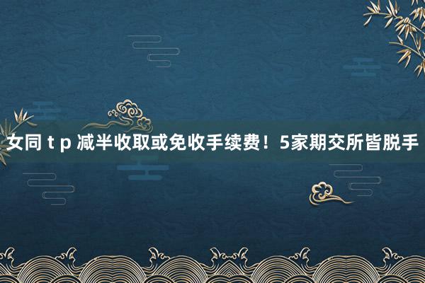 女同 t p 减半收取或免收手续费！5家期交所皆脱手