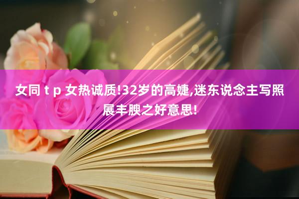 女同 t p 女热诚质!32岁的高婕,迷东说念主写照展丰腴之好意思!