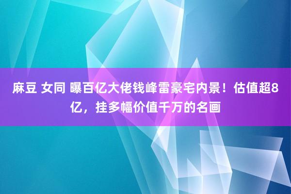 麻豆 女同 曝百亿大佬钱峰雷豪宅内景！估值超8亿，挂多幅价值千万的名画